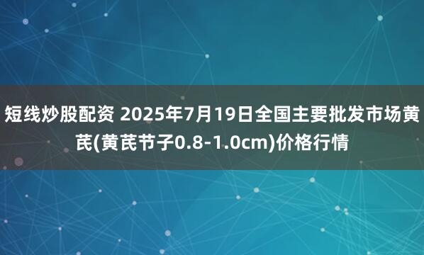 短线炒股配资 2025年7月19日全国主要批发市场黄芪(黄芪节子0.8-1.0cm)价格行情