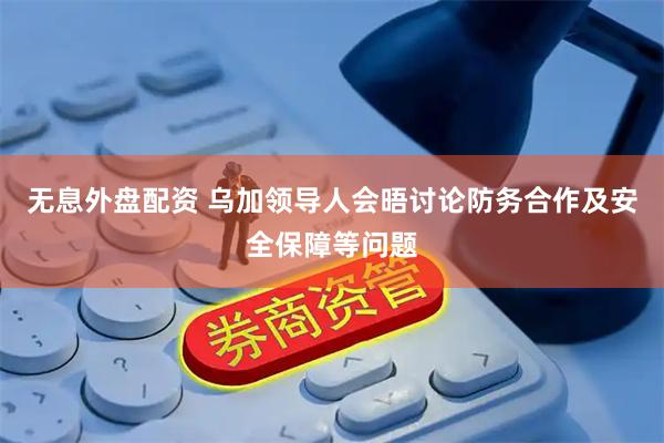无息外盘配资 乌加领导人会晤讨论防务合作及安全保障等问题