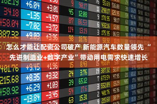 怎么才能让配资公司破产 新能源汽车数量领先 “先进制造业+数字产业”带动用电需求快速增长