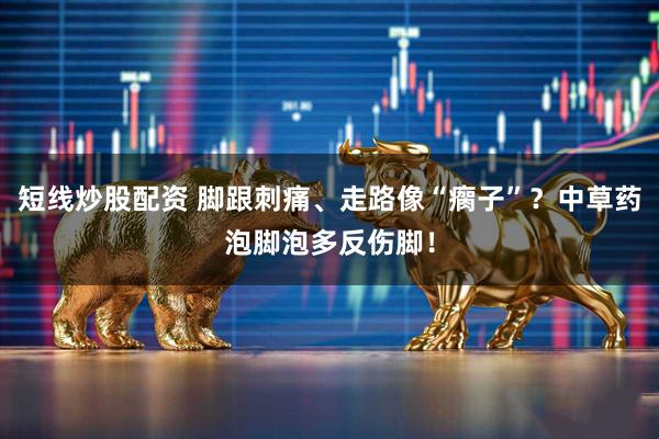 短线炒股配资 脚跟刺痛、走路像“瘸子”？中草药泡脚泡多反伤脚！