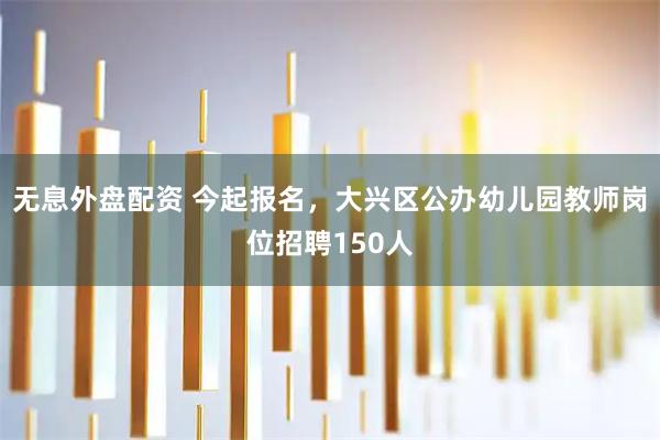 无息外盘配资 今起报名，大兴区公办幼儿园教师岗位招聘150人