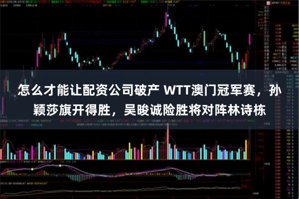 怎么才能让配资公司破产 WTT澳门冠军赛，孙颖莎旗开得胜，吴晙诚险胜将对阵林诗栋