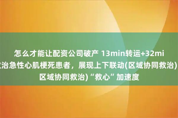 怎么才能让配资公司破产 13min转运+32min手术，顺利救治急性心肌梗死患者，展现上下联动(区域协同救治)“救心”加速度