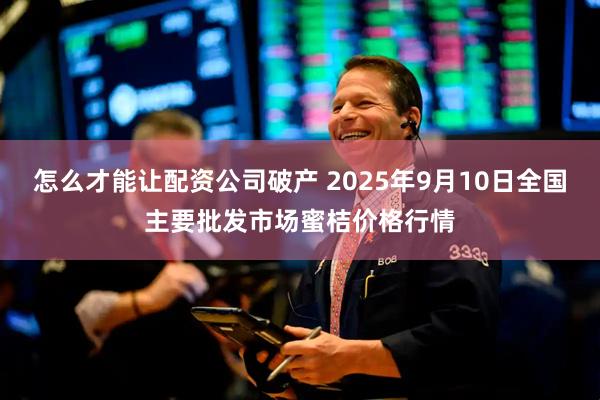 怎么才能让配资公司破产 2025年9月10日全国主要批发市场蜜桔价格行情