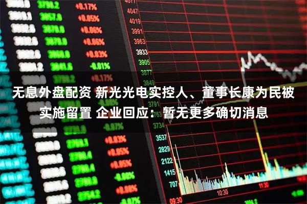 无息外盘配资 新光光电实控人、董事长康为民被实施留置 企业回应：暂无更多确切消息