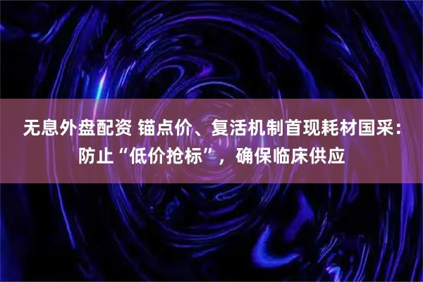 无息外盘配资 锚点价、复活机制首现耗材国采：防止“低价抢标”，确保临床供应