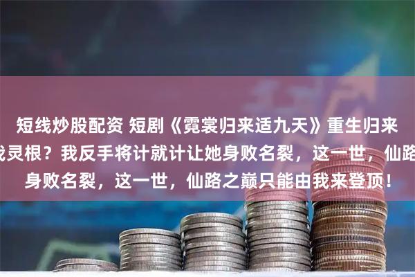 短线炒股配资 短剧《霓裳归来适九天》重生归来，师妹还想用毒计夺我灵根？我反手将计就计让她身败名裂，这一世，仙路之巅只能由我来登顶！