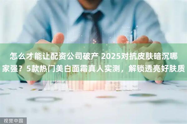怎么才能让配资公司破产 2025对抗皮肤暗沉哪家强？5款热门美白面霜真人实测，解锁透亮好肤质