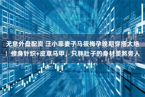 无息外盘配资 汪小菲妻子马筱梅孕晚期穿搭太绝！修身针织+皮草马甲，只胖肚子的身材羡煞旁人