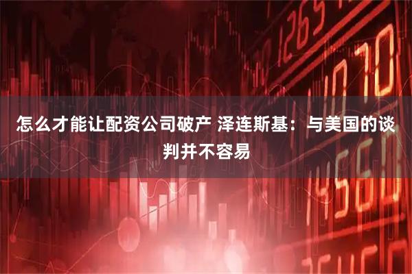 怎么才能让配资公司破产 泽连斯基：与美国的谈判并不容易