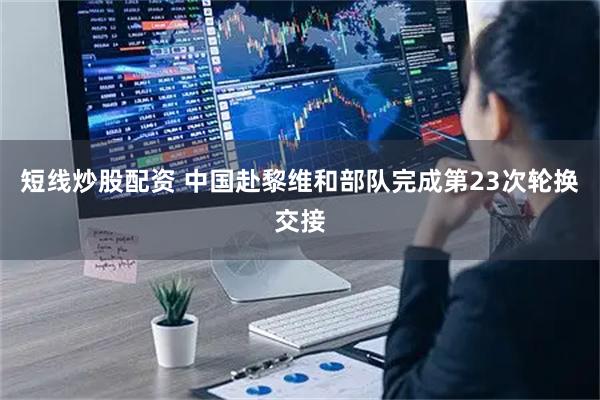 短线炒股配资 中国赴黎维和部队完成第23次轮换交接