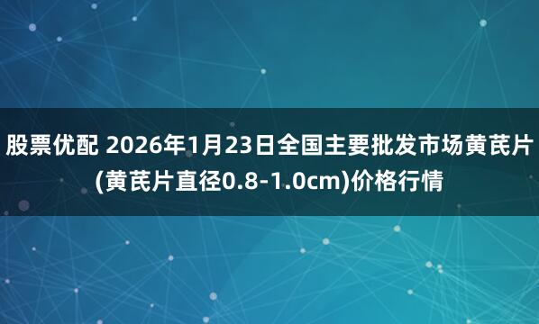 股票优配 2026年1月23日全国主要批发市场黄芪片(黄芪片直径0.8-1.0cm)价格行情
