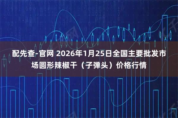 配先查-官网 2026年1月25日全国主要批发市场圆形辣椒干（子弹头）价格行情