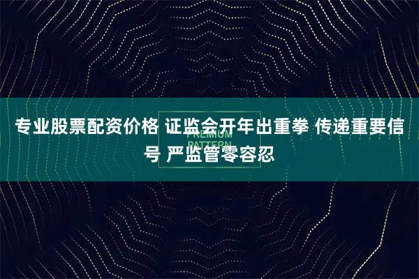 专业股票配资价格 证监会开年出重拳 传递重要信号 严监管零容忍