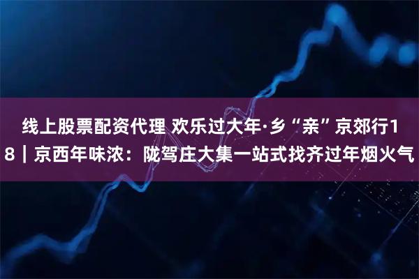 线上股票配资代理 欢乐过大年·乡“亲”京郊行18｜京西年味浓：陇驾庄大集一站式找齐过年烟火气