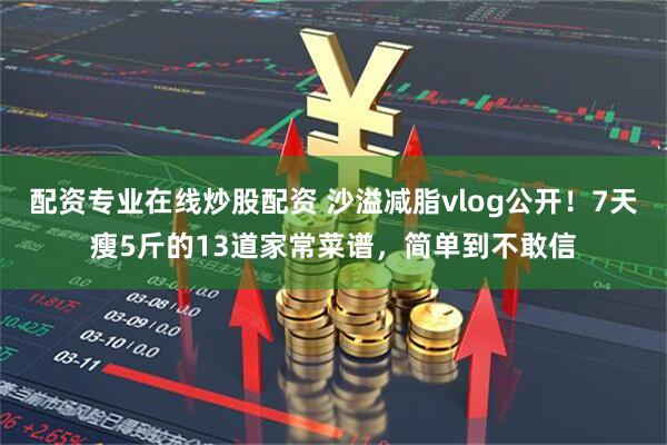 配资专业在线炒股配资 沙溢减脂vlog公开！7天瘦5斤的13道家常菜谱，简单到不敢信