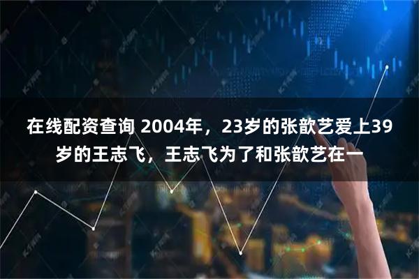 在线配资查询 2004年，23岁的张歆艺爱上39岁的王志飞，王志飞为了和张歆艺在一