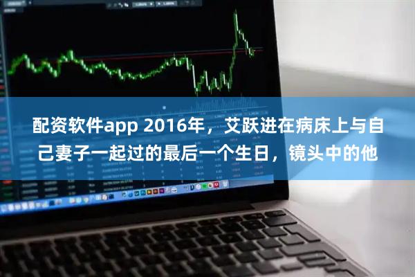 配资软件app 2016年，艾跃进在病床上与自己妻子一起过的最后一个生日，镜头中的他